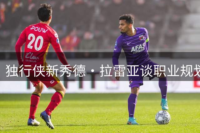独行侠新秀德·拉雷亚谈职业规划：欧洲历练只为成就全能战士