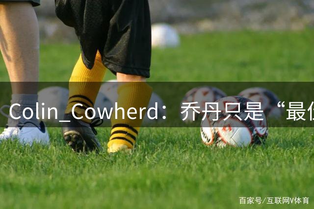 Colin Cowherd：乔丹只是“最佳球鞋销售”，勒布朗才是NBA历史最具影响力球员